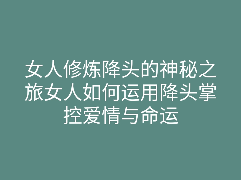 女人修炼降头的神秘之旅女人如何运用降头掌控爱情与命运