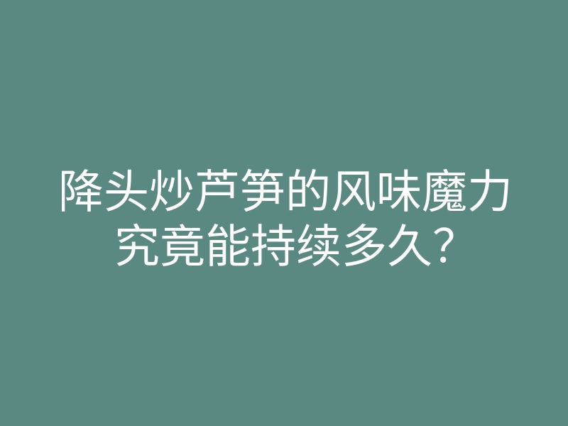 降头炒芦笋的风味魔力究竟能持续多久？