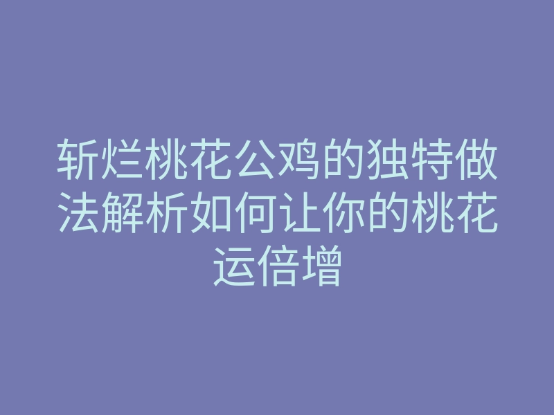 斩烂桃花公鸡的独特做法解析如何让你的桃花运倍增