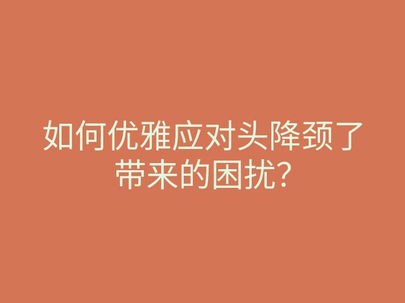如何优雅应对头降颈了带来的困扰?