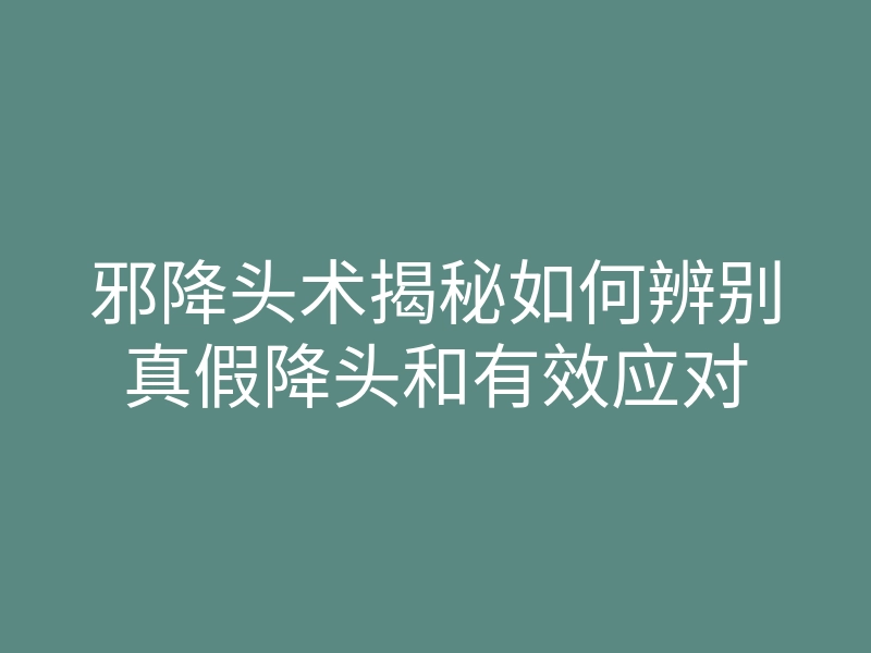 邪降头术揭秘如何辨别真假降头和有效应对
