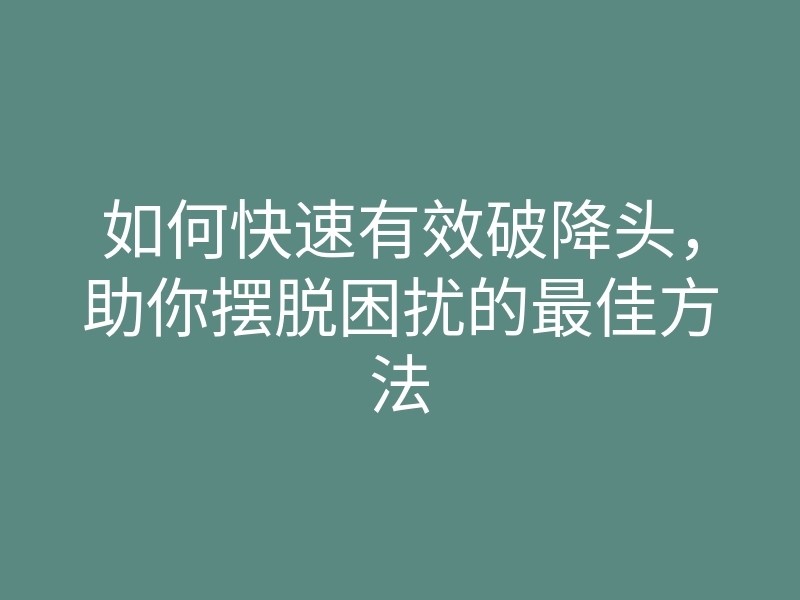 如何快速有效破降头,助你摆脱困扰的最佳方法