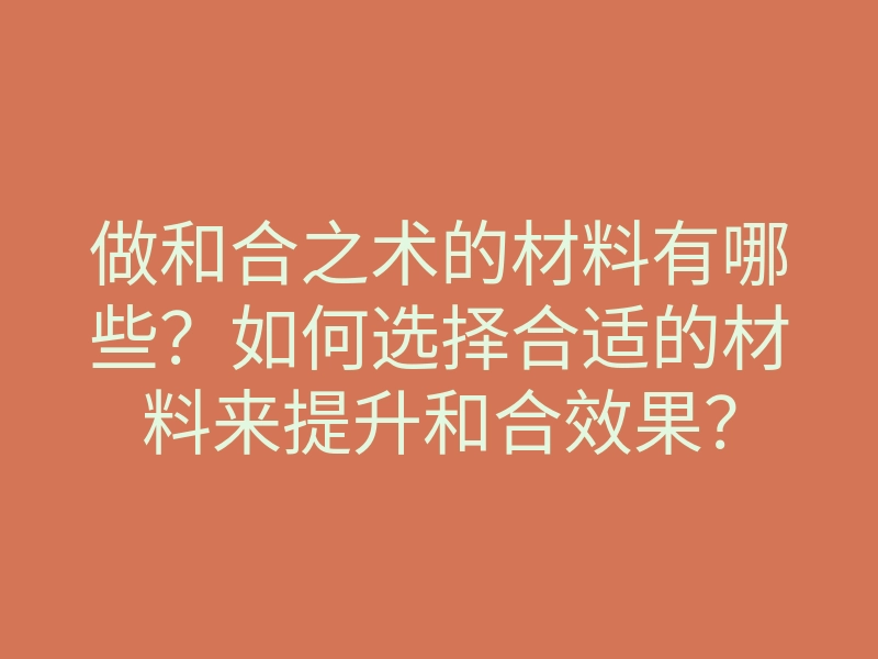 做和合之术的材料有哪些?如何选择合适的材料来提升和合效果?