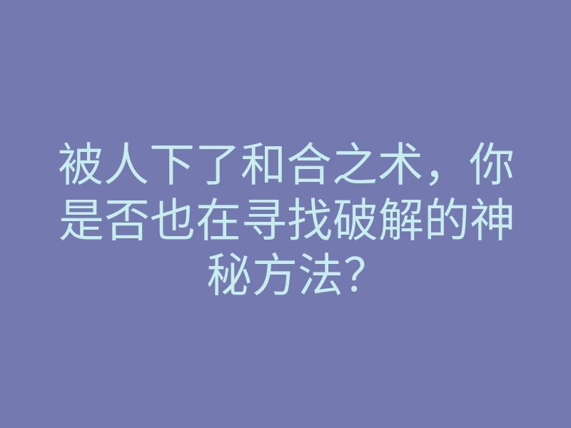 被人下了和合之术，你是否也在寻找破解的神秘方法？