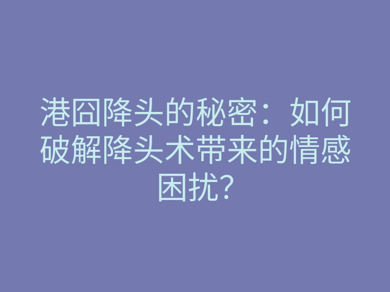 港囧降头的秘密:如何破解降头术带来的情感困扰?