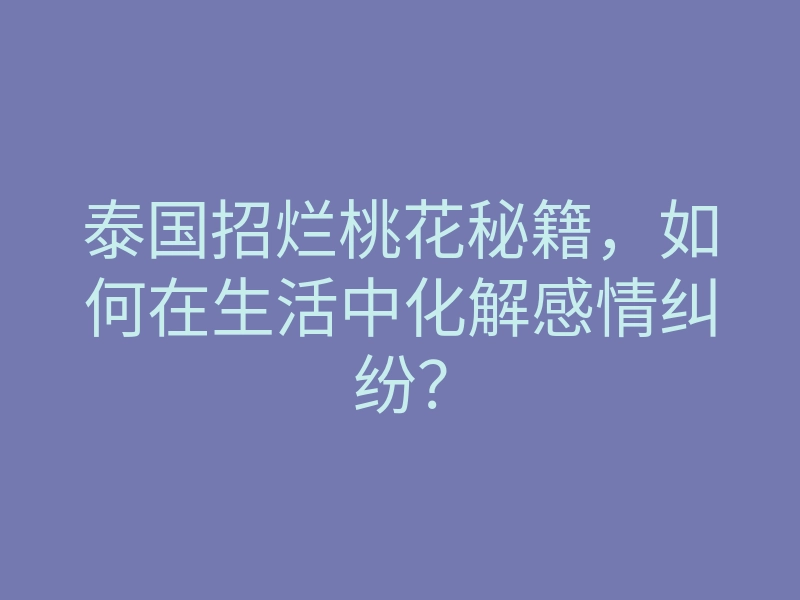 泰国招烂桃花秘籍,如何在生活中化解感情纠纷?