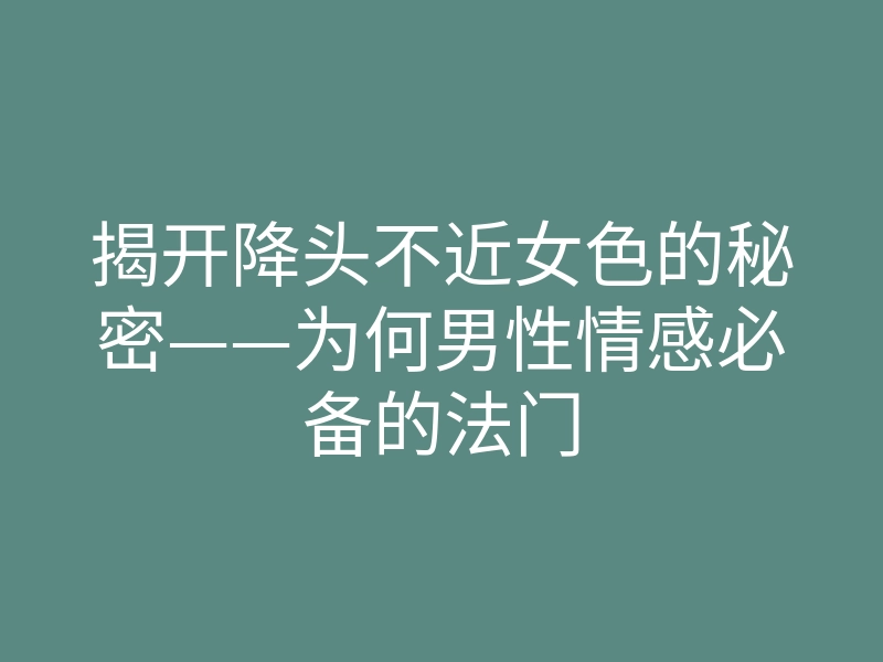 揭开降头不近女色的秘密——为何男性情感必备的法门