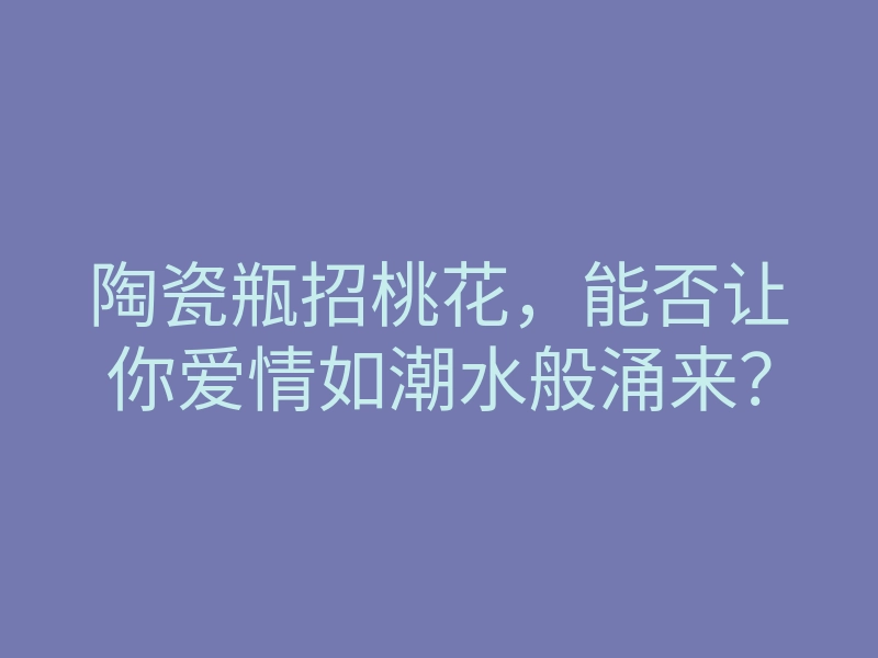 陶瓷瓶招桃花,能否让你爱情如潮水般涌来?