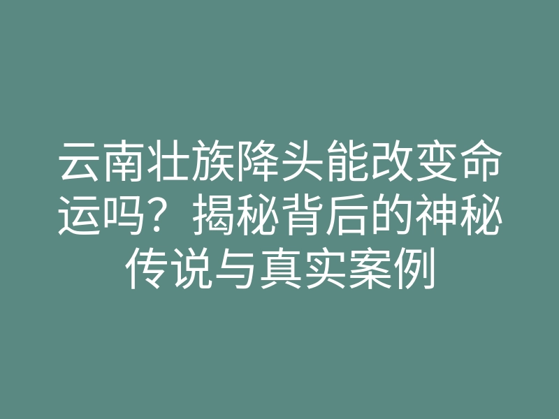 云南壮族降头能改变命运吗?揭秘背后的神秘传说与真实案例