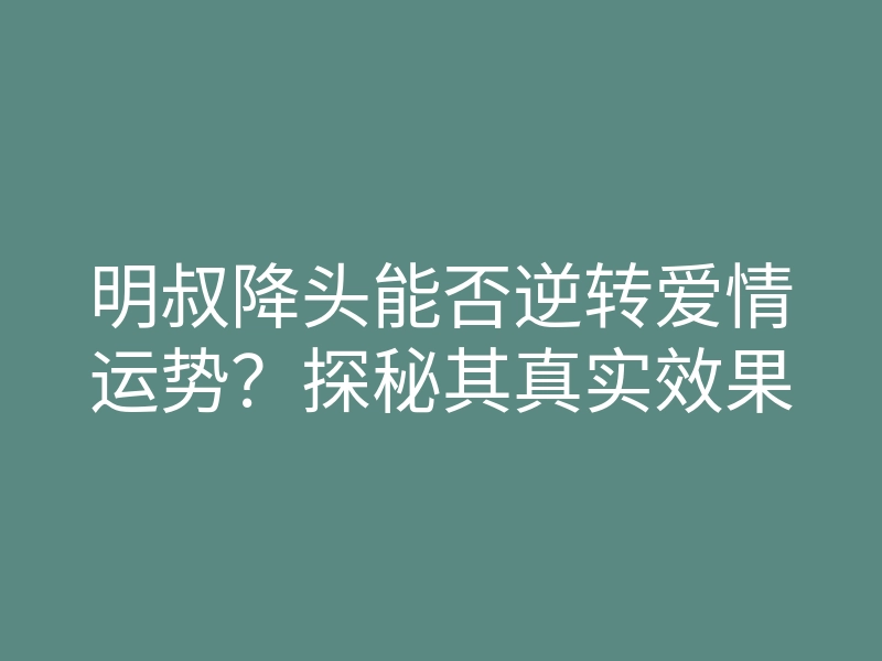 明叔降头能否逆转爱情运势？探秘其真实效果