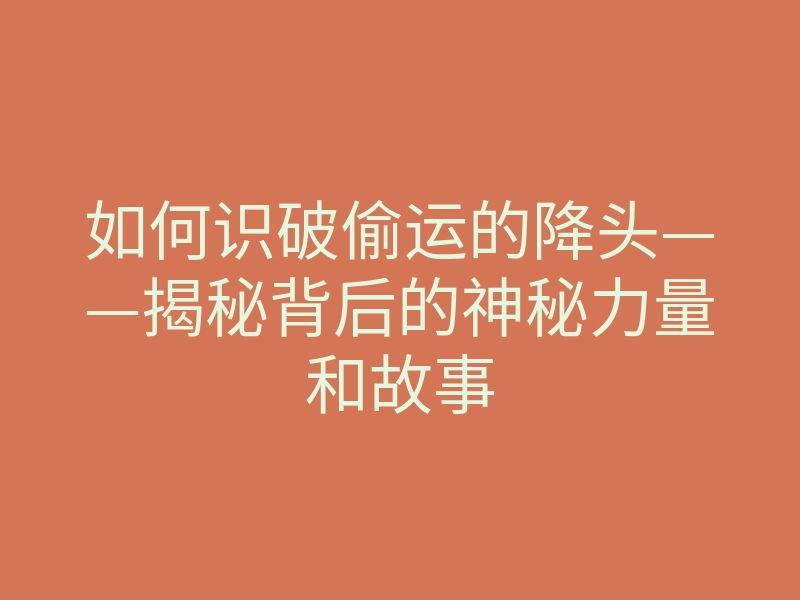 如何识破偷运的降头——揭秘背后的神秘力量和故事