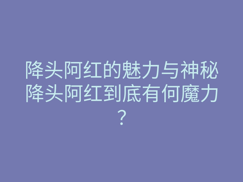 降头阿红的魅力与神秘降头阿红到底有何魔力?