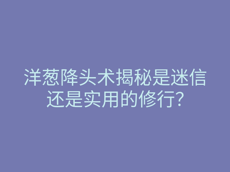 洋葱降头术揭秘是迷信还是实用的修行？