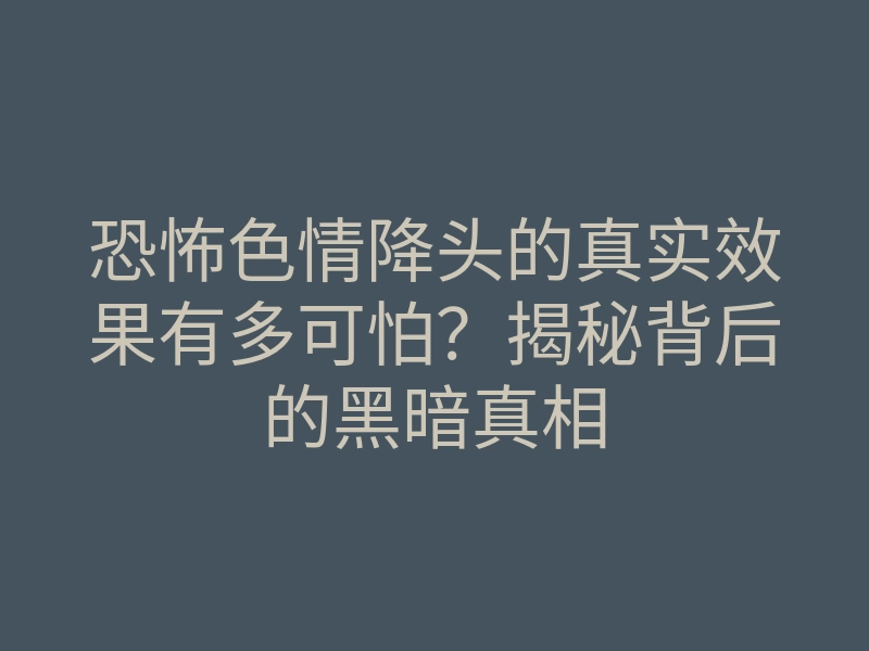 恐怖色情降头的真实效果有多可怕?揭秘背后的黑暗真相