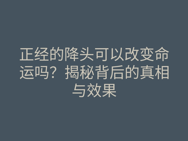 正经的降头可以改变命运吗?揭秘背后的真相与效果