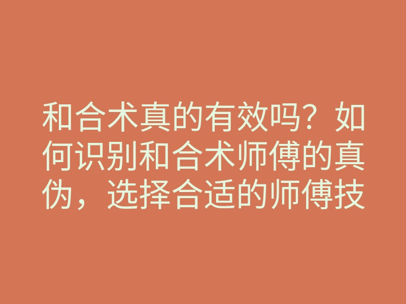 和合术真的有效吗？如何识别和合术师傅的真伪，选择合适的师傅技巧