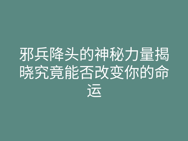 邪兵降头的神秘力量揭晓究竟能否改变你的命运
