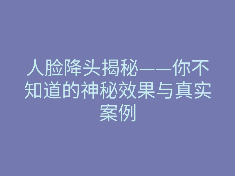 人脸降头揭秘——你不知道的神秘效果与真实案例