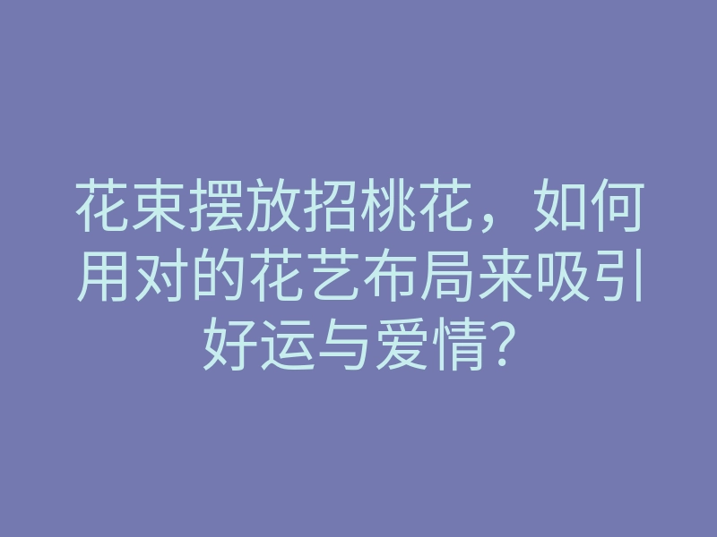 花束摆放招桃花,如何用对的花艺布局来吸引好运与爱情?