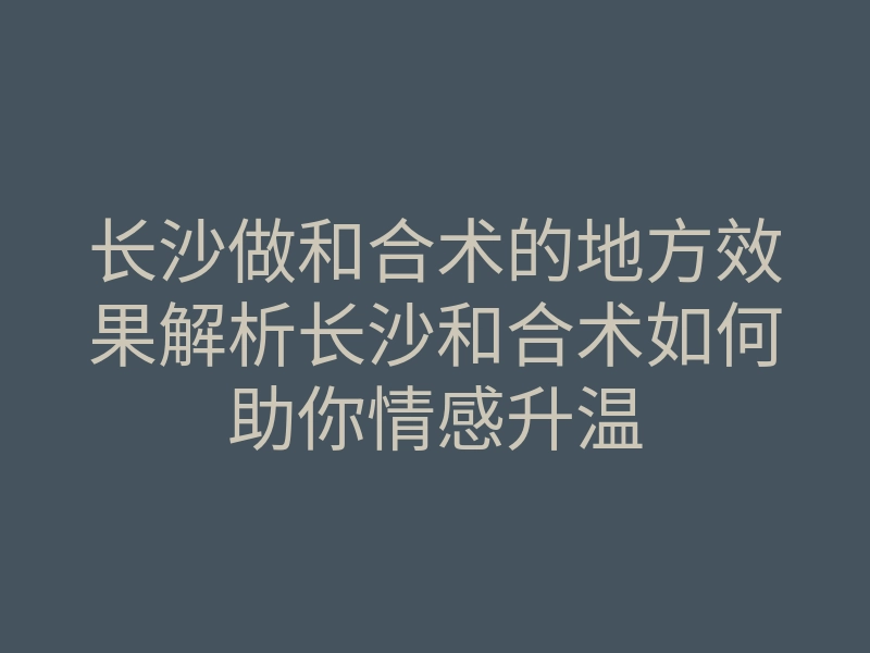 长沙做和合术的地方效果解析长沙和合术如何助你情感升温