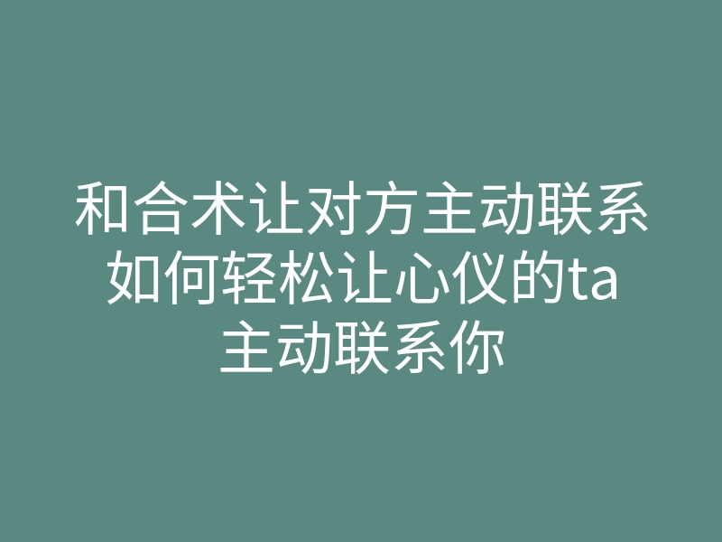 和合术让对方主动联系如何轻松让心仪的ta主动联系你