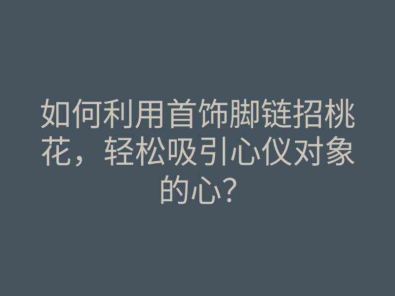 如何利用首饰脚链招桃花,轻松吸引心仪对象的心?