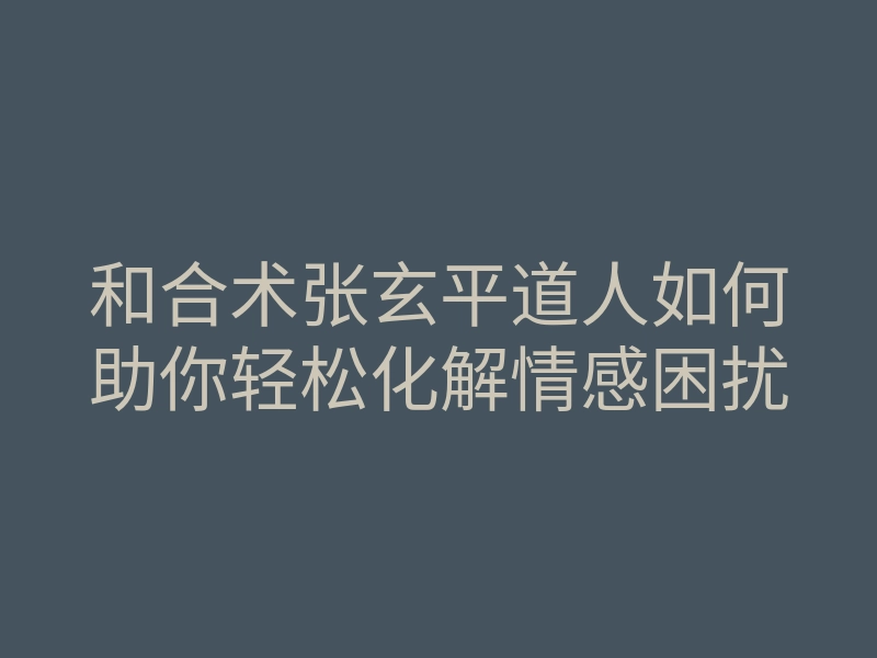 和合术张玄平道人如何助你轻松化解情感困扰