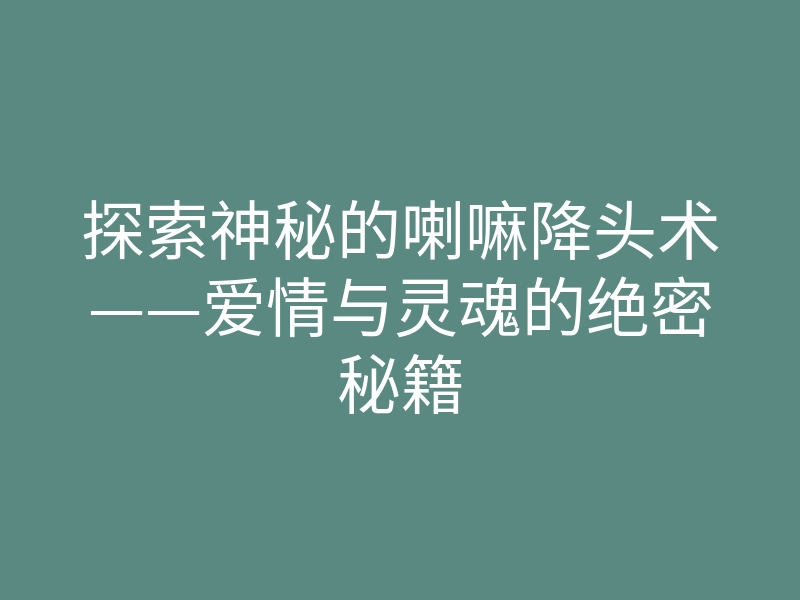 探索神秘的喇嘛降头术——爱情与灵魂的绝密秘籍