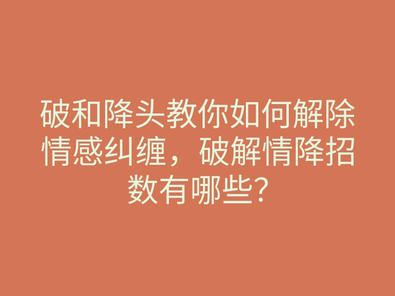 破和降头教你如何解除情感纠缠,破解情降招数有哪些?
