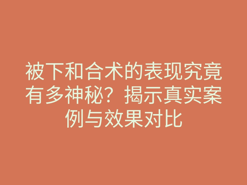 被下和合术的表现究竟有多神秘?揭示真实案例与效果对比
