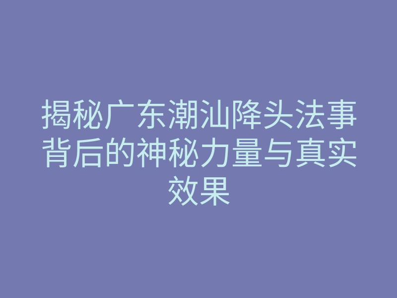 揭秘广东潮汕降头法事背后的神秘力量与真实效果