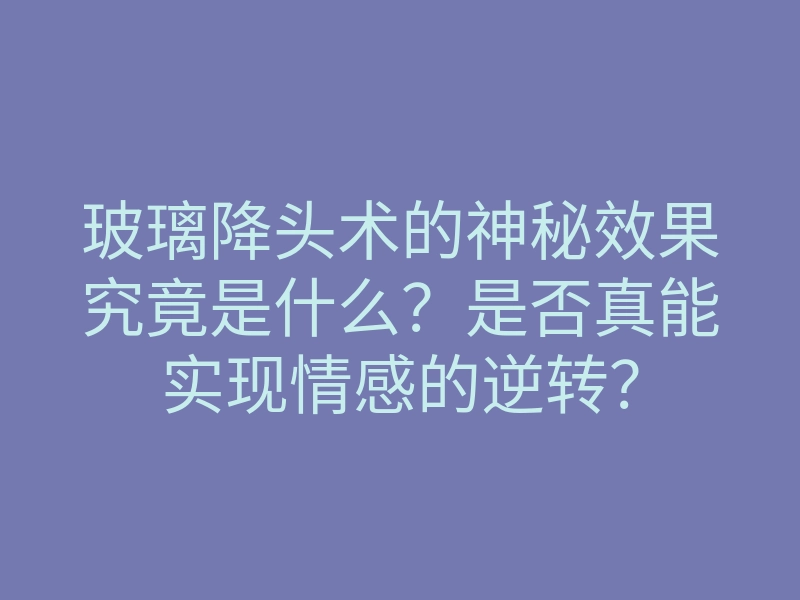 玻璃降头术的神秘效果究竟是什么?是否真能实现情感的逆转?