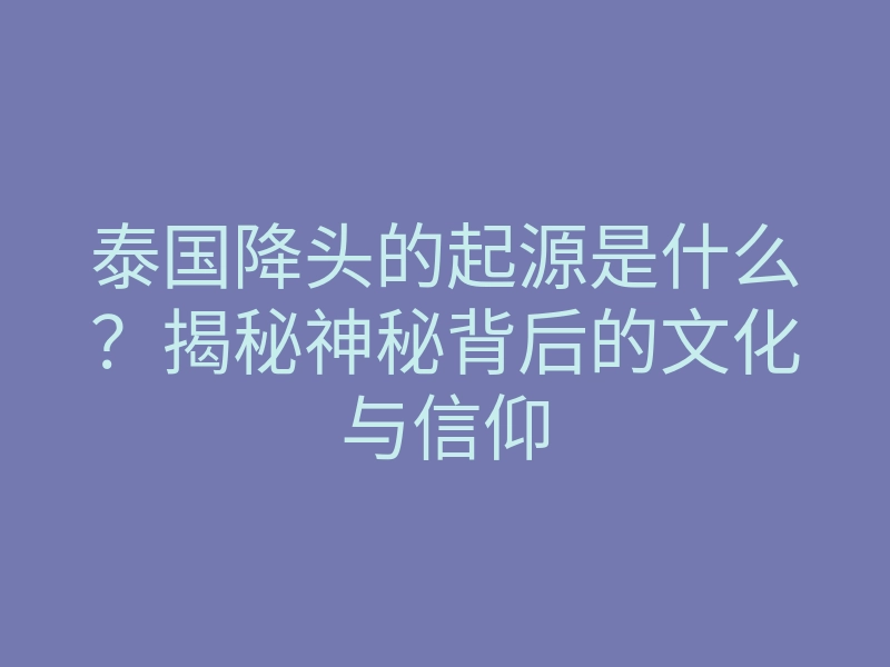 泰国降头的起源是什么?揭秘神秘背后的文化与信仰