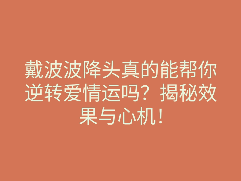 戴波波降头真的能帮你逆转爱情运吗?揭秘效果与心机!