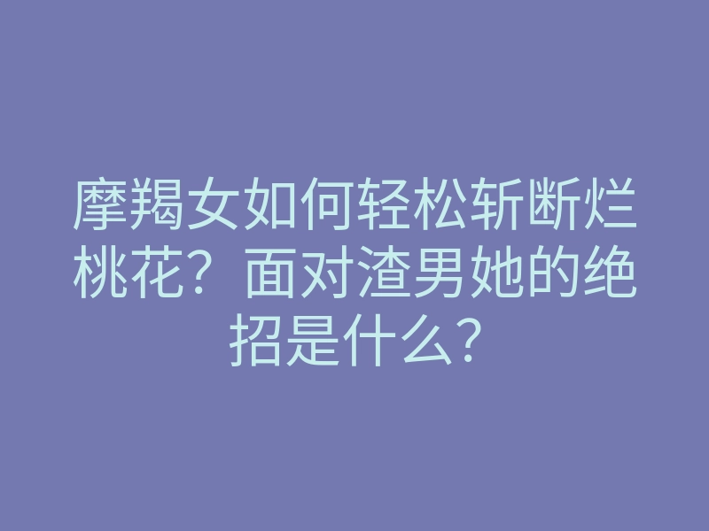 摩羯女如何轻松斩断烂桃花?面对渣男她的绝招是什么?