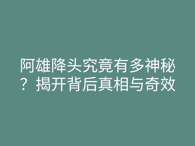 阿雄降头究竟有多神秘?揭开背后真相与奇效