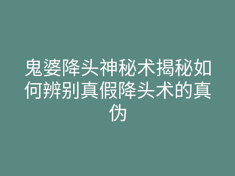 鬼婆降头神秘术揭秘如何辨别真假降头术的真伪