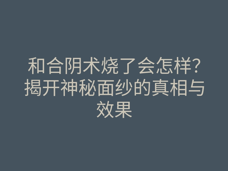 和合阴术烧了会怎样?揭开神秘面纱的真相与效果