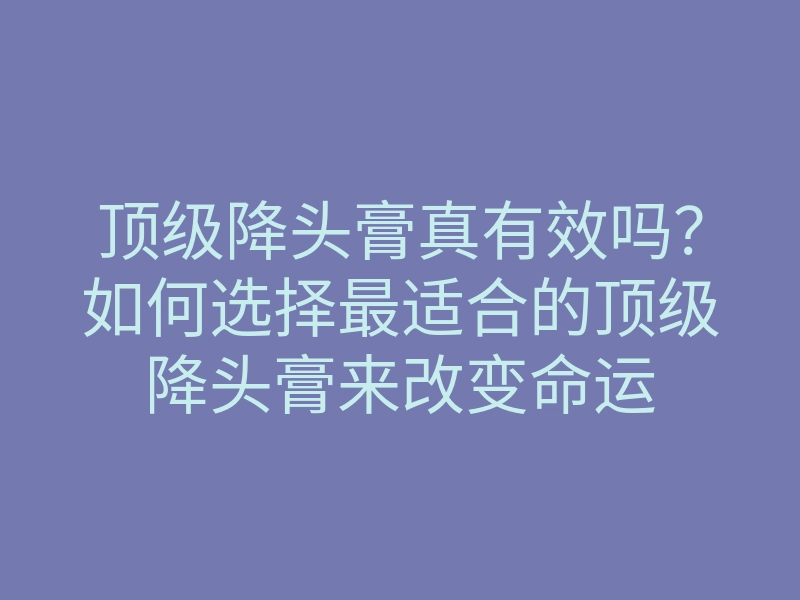 顶级降头膏真有效吗？如何选择最适合的顶级降头膏来改变命运