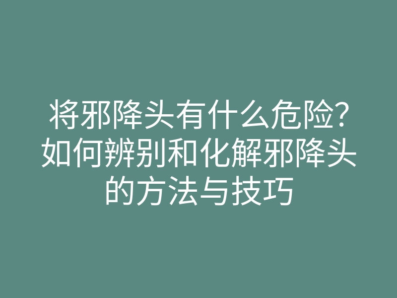将邪降头有什么危险？如何辨别和化解邪降头的方法与技巧