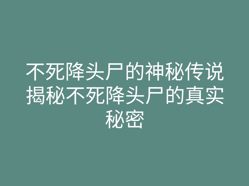 不死降头尸的神秘传说揭秘不死降头尸的真实秘密