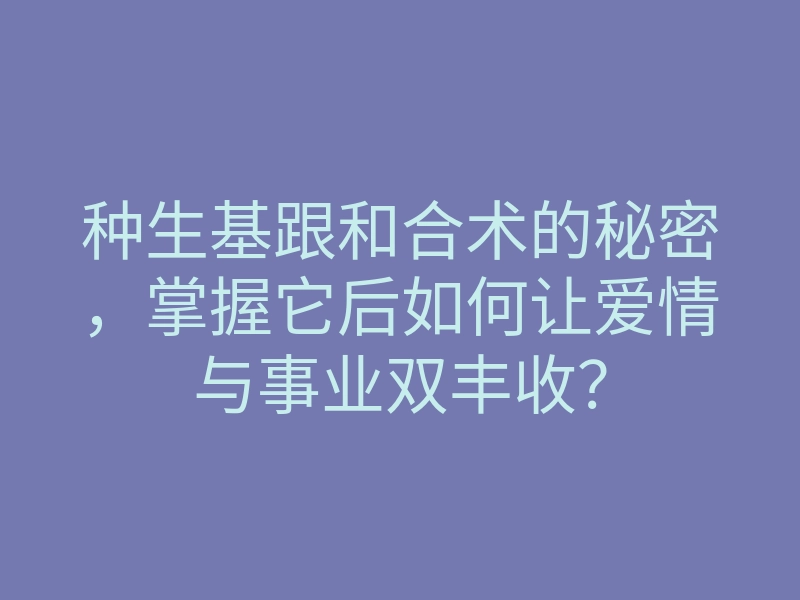 种生基跟和合术的秘密,掌握它后如何让爱情与事业双丰收?