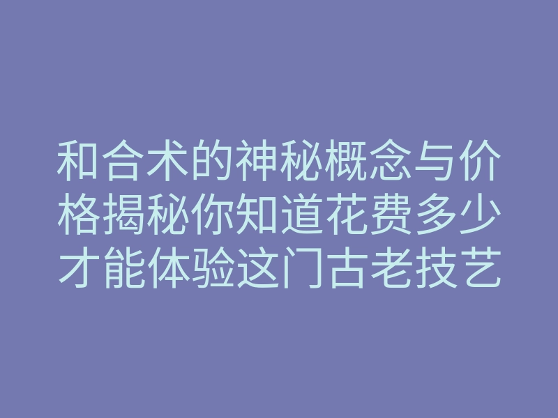 和合术的神秘概念与价格揭秘你知道花费多少才能体验这门古老技艺吗
