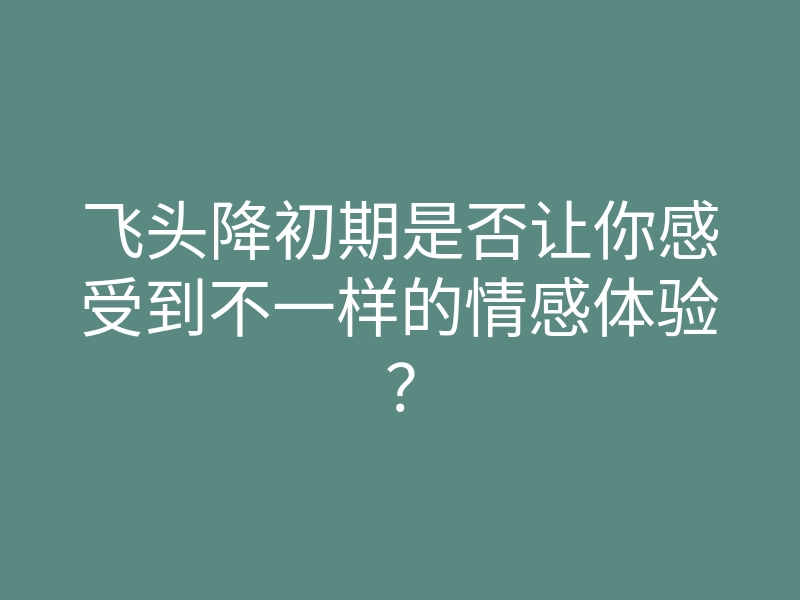 飞头降初期是否让你感受到不一样的情感体验?
