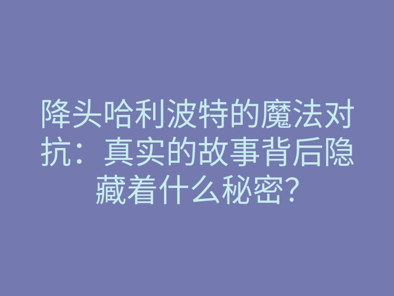 降头哈利波特的魔法对抗:真实的故事背后隐藏着什么秘密?