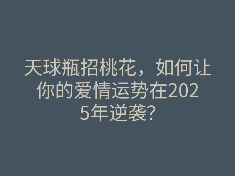 天球瓶招桃花,如何让你的爱情运势在2025年逆袭?