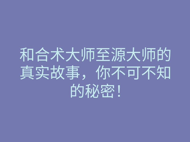 和合术大师至源大师的真实故事,你不可不知的秘密!