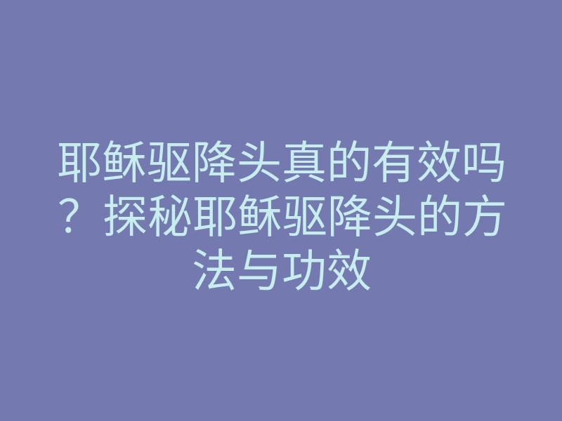 耶稣驱降头真的有效吗？探秘耶稣驱降头的方法与功效