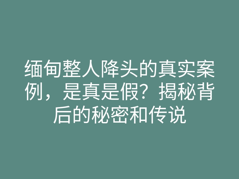 缅甸整人降头的真实案例,是真是假?揭秘背后的秘密和传说