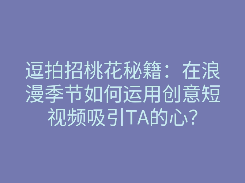 逗拍招桃花秘籍：在浪漫季节如何运用创意短视频吸引TA的心？